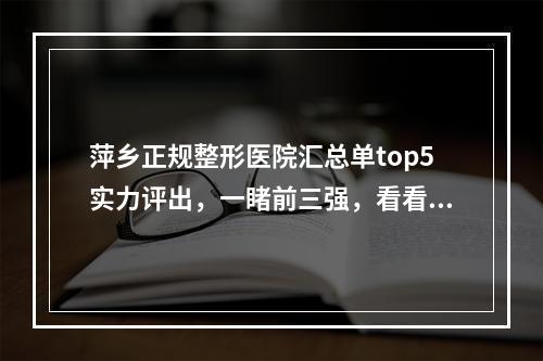 萍乡正规整形医院汇总单top5实力评出，一睹前三强，看看具体有哪些-