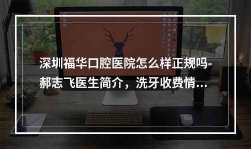 深圳福华口腔医院怎么样正规吗-郝志飞医生简介，洗牙收费情况揭秘