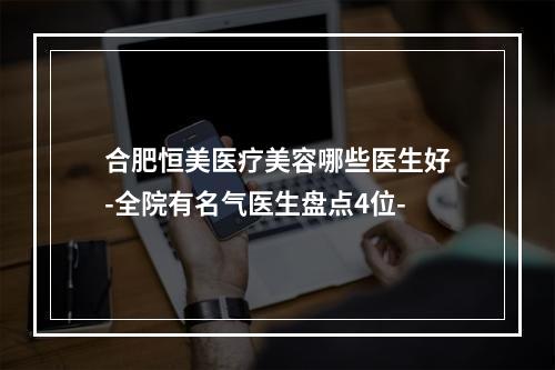 合肥恒美医疗美容哪些医生好-全院有名气医生盘点4位-