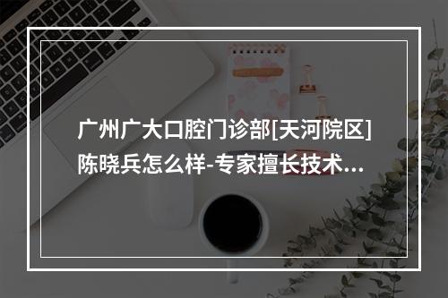 广州广大口腔门诊部[天河院区]陈晓兵怎么样-专家擅长技术优势种牙优惠价一文看-