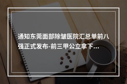 通知东莞面部除皱医院汇总单前八强正式发布-前三甲公立拿下2名-