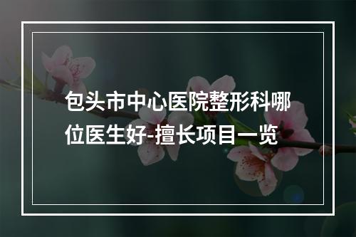 包头市中心医院整形科哪位医生好-擅长项目一览