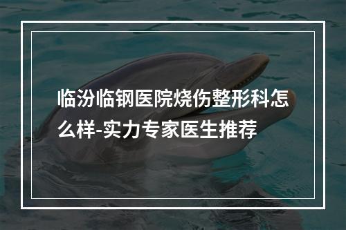 临汾临钢医院烧伤整形科怎么样-实力专家医生推荐