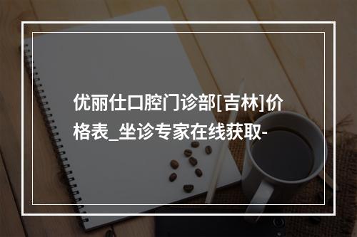 优丽仕口腔门诊部[吉林]价格表_坐诊专家在线获取-