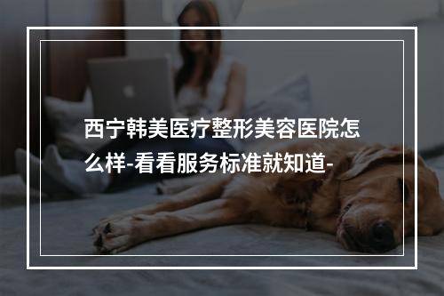 西宁韩美医疗整形美容医院怎么样-看看服务标准就知道-