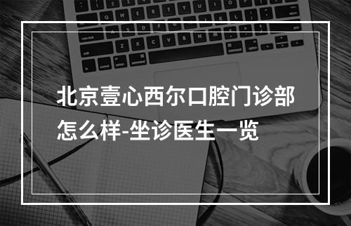 北京壹心西尔口腔门诊部怎么样-坐诊医生一览