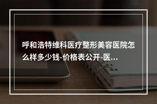 呼和浩特维科医疗整形美容医院怎么样多少钱-价格表公开-医生攻略get-