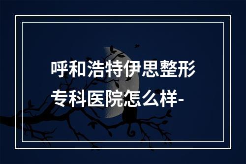 呼和浩特伊思整形专科医院怎么样-