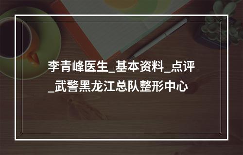 李青峰医生_基本资料_点评_武警黑龙江总队整形中心