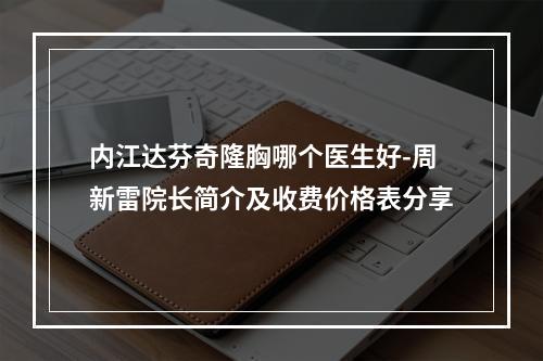 内江达芬奇隆胸哪个医生好-周新雷院长简介及收费价格表分享