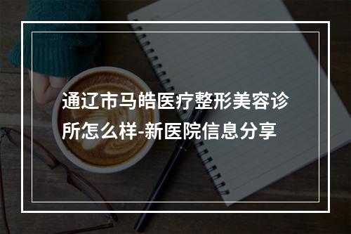 通辽市马皓医疗整形美容诊所怎么样-新医院信息分享