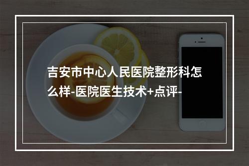 吉安市中心人民医院整形科怎么样-医院医生技术+点评-