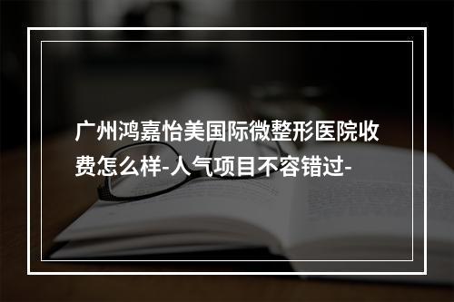 广州鸿嘉怡美国际微整形医院收费怎么样-人气项目不容错过-