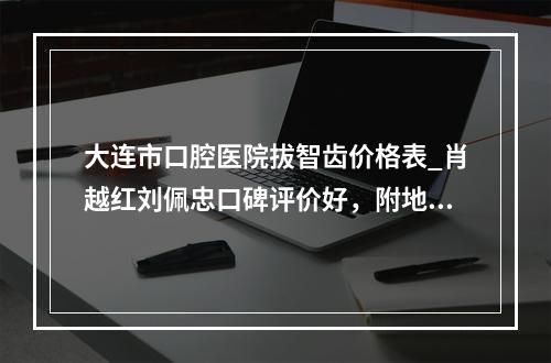 大连市口腔医院拔智齿价格表_肖越红刘佩忠口碑评价好，附地址