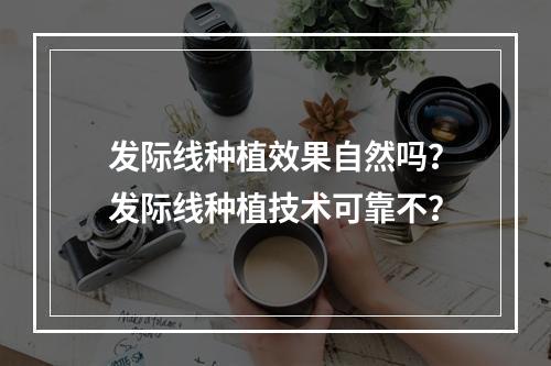 发际线种植效果自然吗？发际线种植技术可靠不？