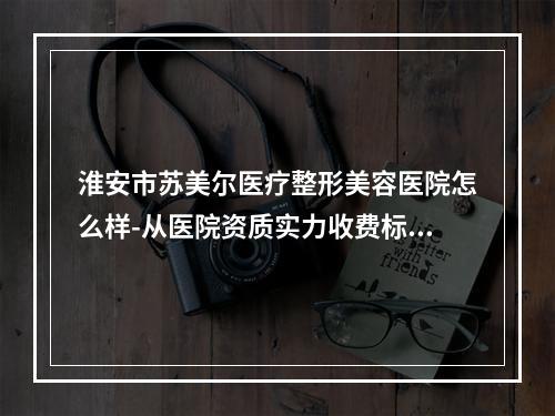 淮安市苏美尔医疗整形美容医院怎么样-从医院资质实力收费标准综合分析