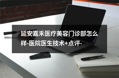 延安嘉禾医疗美容门诊部怎么样-医院医生技术+点评-