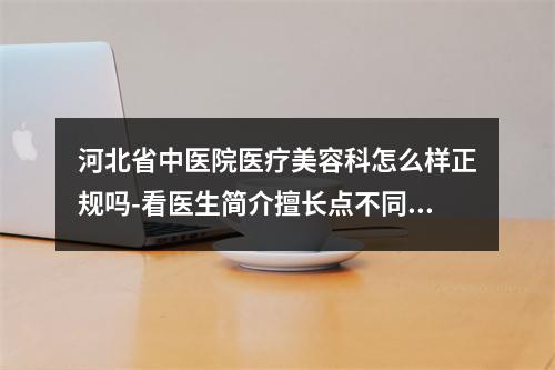 河北省中医院医疗美容科怎么样正规吗-看医生简介擅长点不同-