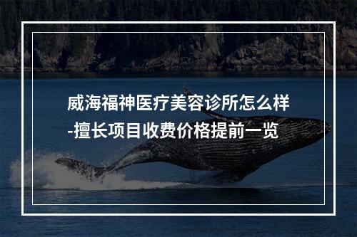 威海福神医疗美容诊所怎么样-擅长项目收费价格提前一览