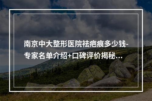 南京中大整形医院祛疤痕多少钱-专家名单介绍+口碑评价揭秘-