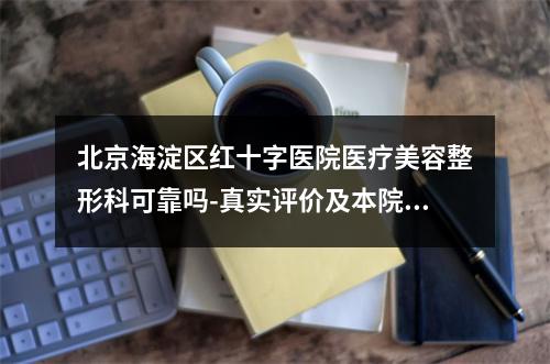 北京海淀区红十字医院医疗美容整形科可靠吗-真实评价及本院技术了解一下-