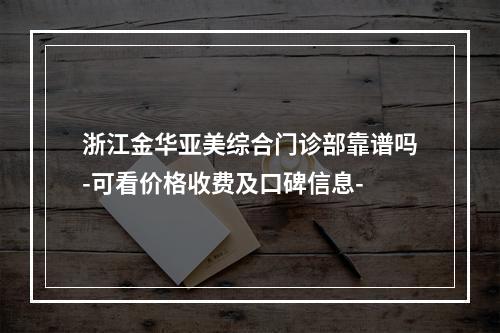 浙江金华亚美综合门诊部靠谱吗-可看价格收费及口碑信息-