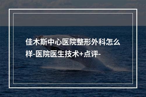 佳木斯中心医院整形外科怎么样-医院医生技术+点评-