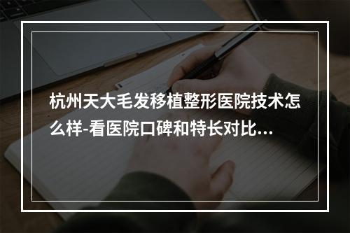 杭州天大毛发移植整形医院技术怎么样-看医院口碑和特长对比如何-