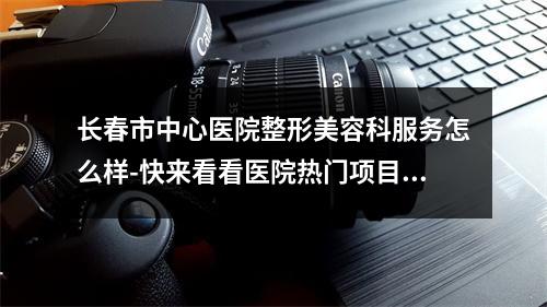 长春市中心医院整形美容科服务怎么样-快来看看医院热门项目及技术详情-