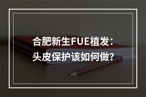 合肥新生FUE植发：头皮保护该如何做？