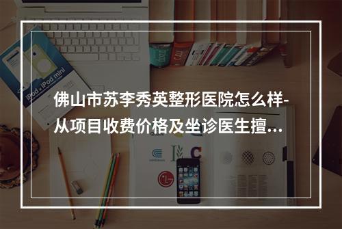 佛山市苏李秀英整形医院怎么样-从项目收费价格及坐诊医生擅长了解