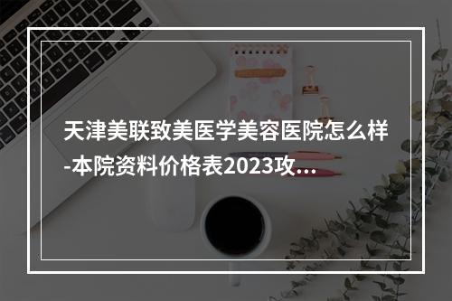 天津美联致美医学美容医院怎么样-本院资料价格表2023攻略-