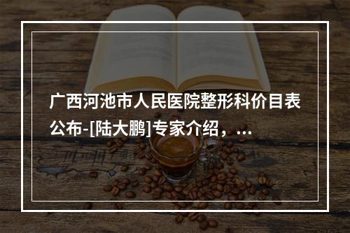 广西河池市人民医院整形科价目表公布-[陆大鹏]专家介绍，真实案例图曝光了