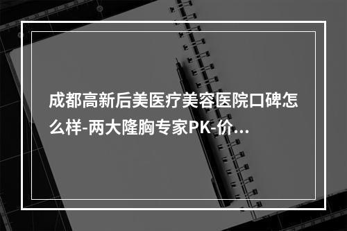 成都高新后美医疗美容医院口碑怎么样-两大隆胸专家PK-价格表更新回归-