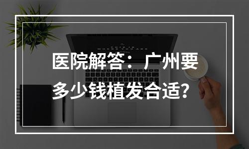 医院解答：广州要多少钱植发合适？