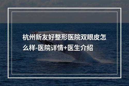 杭州新友好整形医院双眼皮怎么样-医院详情+医生介绍