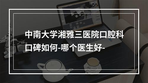 中南大学湘雅三医院口腔科口碑如何-哪个医生好-