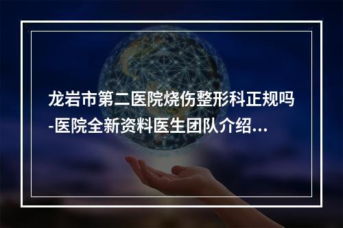 龙岩市第二医院烧伤整形科正规吗-医院全新资料医生团队介绍项目收费