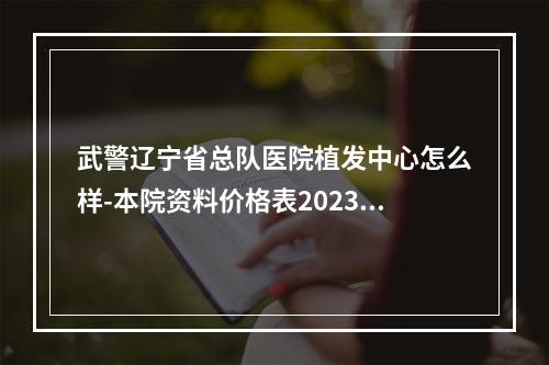 武警辽宁省总队医院植发中心怎么样-本院资料价格表2023攻略-