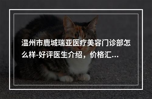 温州市鹿城瑞亚医疗美容门诊部怎么样-好评医生介绍，价格汇总-