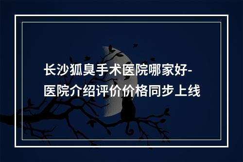 长沙狐臭手术医院哪家好-医院介绍评价价格同步上线