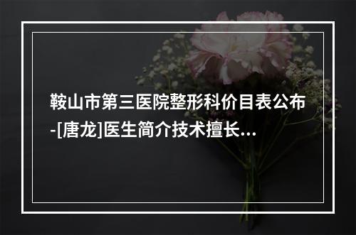 鞍山市第三医院整形科价目表公布-[唐龙]医生简介技术擅长看一看