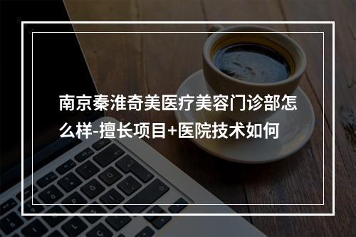 南京秦淮奇美医疗美容门诊部怎么样-擅长项目+医院技术如何