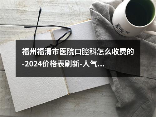 福州福清市医院口腔科怎么收费的-2024价格表刷新-人气专家力推-