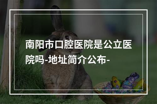 南阳市口腔医院是公立医院吗-地址简介公布-