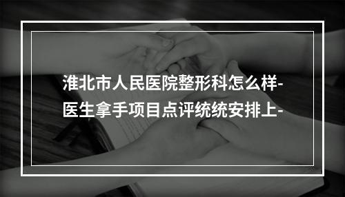 淮北市人民医院整形科怎么样-医生拿手项目点评统统安排上-