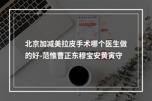 北京加减美拉皮手术哪个医生做的好-范惟曹正东穆宝安黄寅守