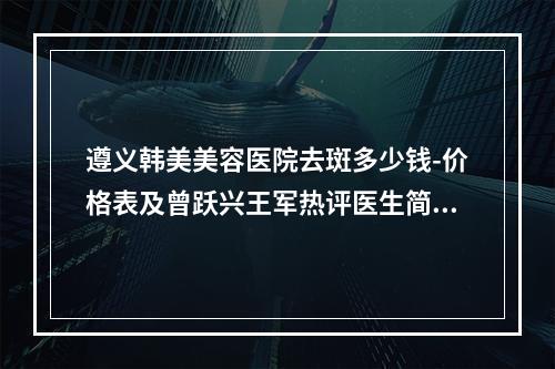 遵义韩美美容医院去斑多少钱-价格表及曾跃兴王军热评医生简介一览