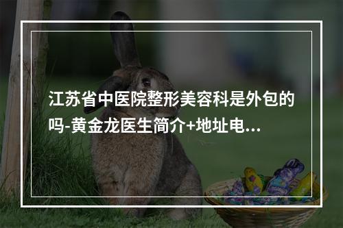 江苏省中医院整形美容科是外包的吗-黄金龙医生简介+地址电话一览