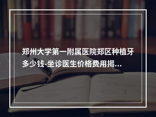 郑州大学第一附属医院郑区种植牙多少钱-坐诊医生价格费用揭晓-